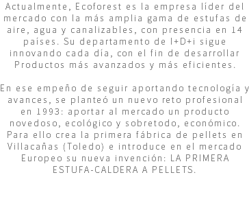 Actualmente, Ecoforest es la empresa líder del mercado con la más amplia gama de estufas de aire, agua y canalizables, con presencia en 14 países. Su departamento de I+D+i sigue innovando cada día, con el fin de desarrollar Productos más avanzados y más eficientes. En ese empeño de seguir aportando tecnología y avances, se planteó un nuevo reto profesional en 1993: aportar al mercado un producto novedoso, ecológico y sobretodo, económico. Para ello crea la primera fábrica de pellets en Villacañas (Toledo) e introduce en el mercado Europeo su nueva invención: LA PRIMERA ESTUFA-CALDERA A PELLETS. 